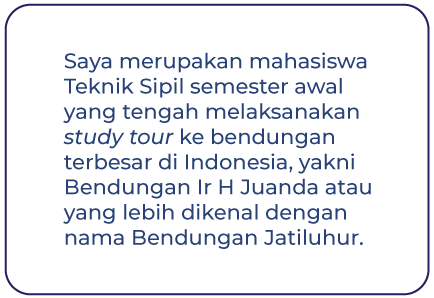 Saya merupakan mahasiswa Teknik Sipil semester awal yang tengah melaksanakan study tour ke bendungan terbesar di Indonesia, yakni Bendungan Ir H Juanda atau yang lebih dikenal dengan nama Bendungan Jatiluhur.